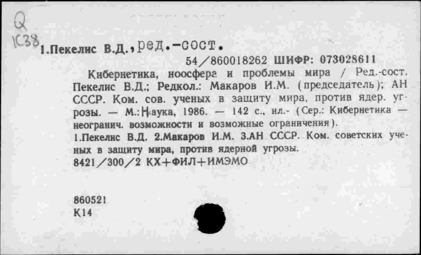 ﻿а
'(^1.п«ел»е в.д.,ред.-сост.
54/860018262 ШИФР: 073028611
Кибернетика, ноосфера и проблемы мира / Ред.-сост. Пекелис В.Д.; Редкол.: Макаров И.М. (председатель); АН СССР. Ком. сов. ученых в защиту мира, против ядер, угрозы. — М.: Наука, 1986. — 142 с„ ил,- (Сер.: Кибернетика — неогранич. возможности и возможные ограничения).
1.Пекелис В.Д. 2.Макаров И.М. З.АН СССР. Ком. советских ученых в защиту мира, против ядерной угрозы.
8421/300/2 КХ+ФИЛ+ИМЭМО
860521 К14